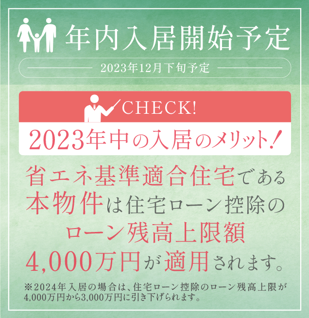 年内入居開始予定［2023年12月下旬予定］／［CHECK!2023年中の入居のメリット！］省エネ基準適合住宅である本物件は住宅ローン控除のローン残高上限額4,000万円が適用されます。