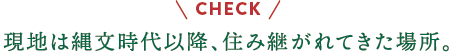 check 現地は縄文時代以降、住み継がれてきた場所。