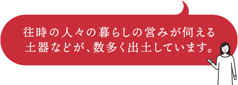 往時の人々の暮らしの営みが伺える土器などが、数多く出土しています。