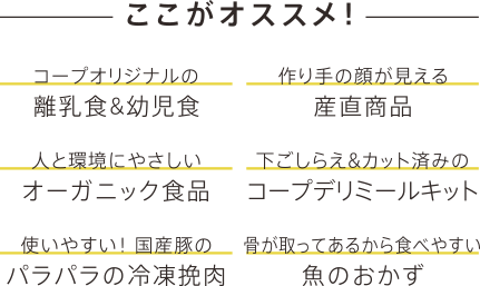 ここがオススメ！ コープオリジナルの離乳食&幼児食、作り手の顔が見える産直商品、人と環境にやさしいオーガニック食品、下ごしらえ&カット済みのコープデリミールキット、使いやすい！ 国産豚のパラパラの冷凍挽肉、骨が取ってあるから食べやすい魚のおかず