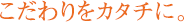 こだわりをカタチに。