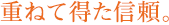 重ねて得た信頼。