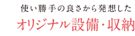 使い勝手の良さから発想した オリジナル設備・収納