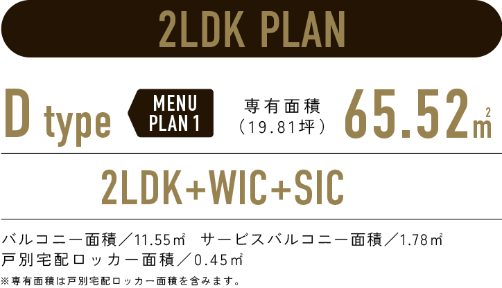 2LDK PLAN／D-type MENUPLAN1 専有面積65.52㎡（19.81坪）／2LDK+WIC+SIC／バルコニー面積:11.55㎡  サービスバルコニー面積:1.78㎡　戸別宅配ロッカー面積:0.45㎡