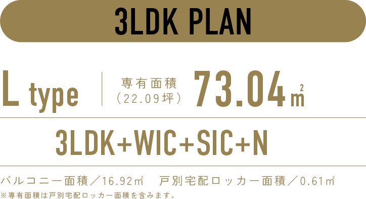 3LDK PLAN／L-type 専有面積73.04㎡（22.09坪）／3LDK+WIC+SIC+N／バルコニー面積：16.92㎡　戸別宅配ロッカー面積：0.61㎡