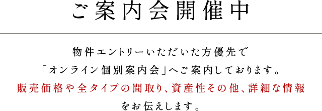 ご案内会開催中／物件エントリーいただいた方優先で「オンライン個別案内会」へご案内しております。販売価格や全タイプの間取り、資産性その他、詳細な情報をお伝えします。