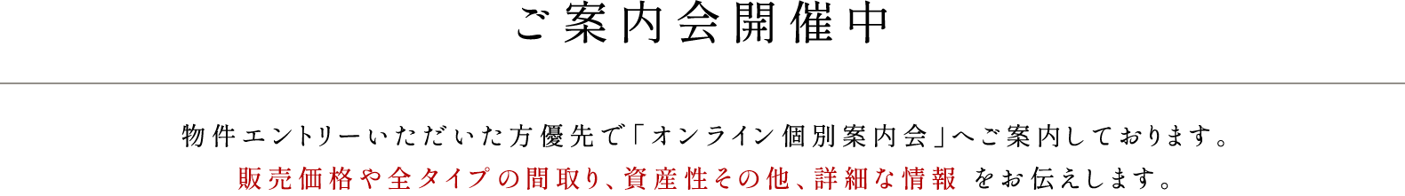 ご案内会開催中／物件エントリーいただいた方優先で「オンライン個別案内会」へご案内しております。販売価格や全タイプの間取り、資産性その他、詳細な情報をお伝えします。